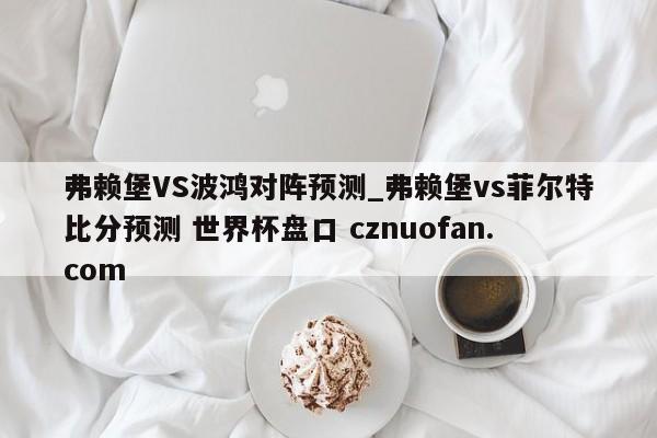 弗赖堡VS波鸿对阵预测_弗赖堡vs菲尔特比分预测 世界杯盘口 cznuofan.com