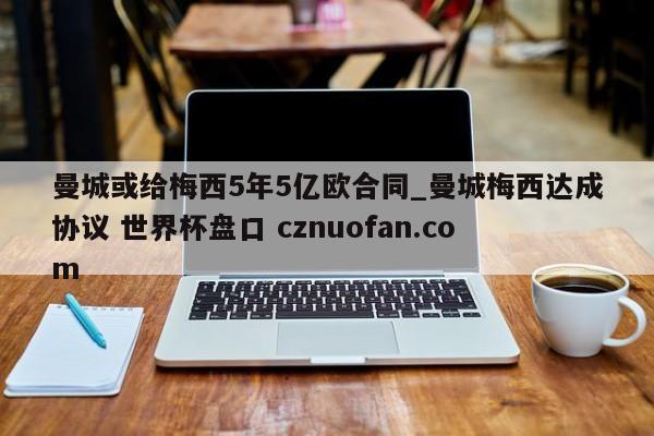 曼城或给梅西5年5亿欧合同_曼城梅西达成协议 世界杯盘口 cznuofan.com