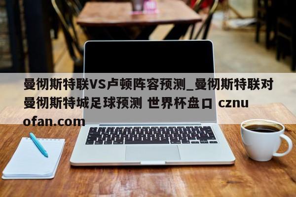 曼彻斯特联VS卢顿阵容预测_曼彻斯特联对曼彻斯特城足球预测 世界杯盘口 cznuofan.com