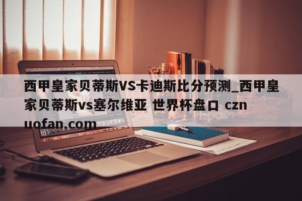 西甲皇家贝蒂斯VS卡迪斯比分预测_西甲皇家贝蒂斯vs塞尔维亚 世界杯盘口 cznuofan.com