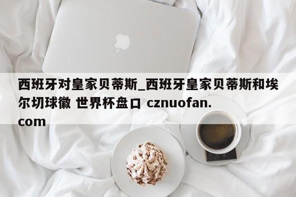 西班牙对皇家贝蒂斯_西班牙皇家贝蒂斯和埃尔切球徽 世界杯盘口 cznuofan.com