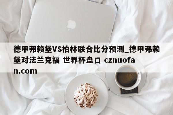 德甲弗赖堡VS柏林联合比分预测_德甲弗赖堡对法兰克福 世界杯盘口 cznuofan.com