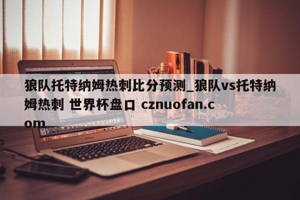 狼队托特纳姆热刺比分预测_狼队vs托特纳姆热刺 世界杯盘口 cznuofan.com