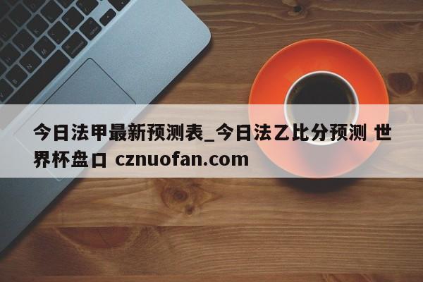 今日法甲最新预测表_今日法乙比分预测 世界杯盘口 cznuofan.com