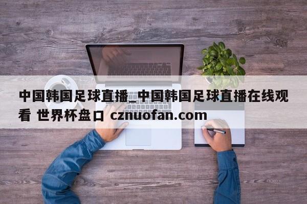 中国韩国足球直播_中国韩国足球直播在线观看 世界杯盘口 cznuofan.com