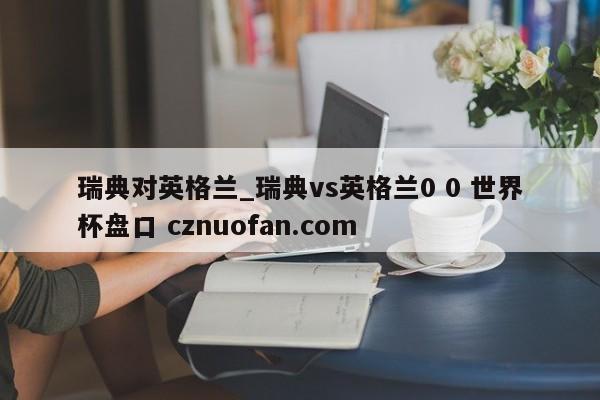 瑞典对英格兰_瑞典vs英格兰0 0 世界杯盘口 cznuofan.com