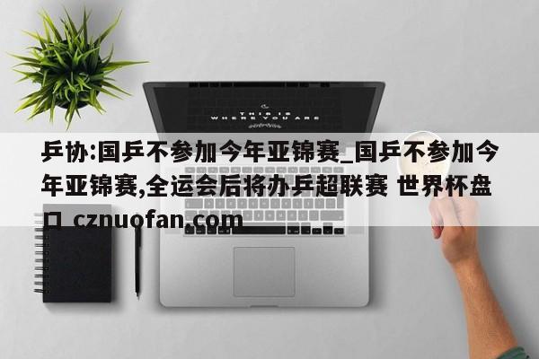 乒协:国乒不参加今年亚锦赛_国乒不参加今年亚锦赛,全运会后将办乒超联赛 世界杯盘口 cznuofan.com