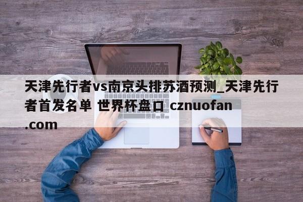 天津先行者vs南京头排苏酒预测_天津先行者首发名单 世界杯盘口 cznuofan.com