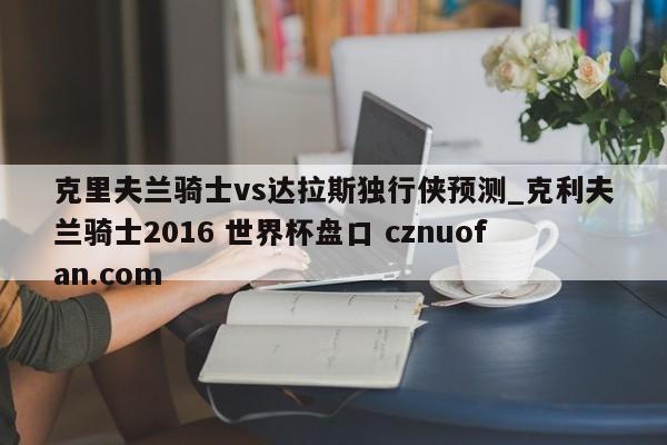 克里夫兰骑士vs达拉斯独行侠预测_克利夫兰骑士2016 世界杯盘口 cznuofan.com