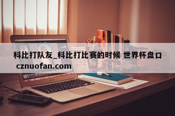 科比打队友_科比打比赛的时候 世界杯盘口 cznuofan.com
