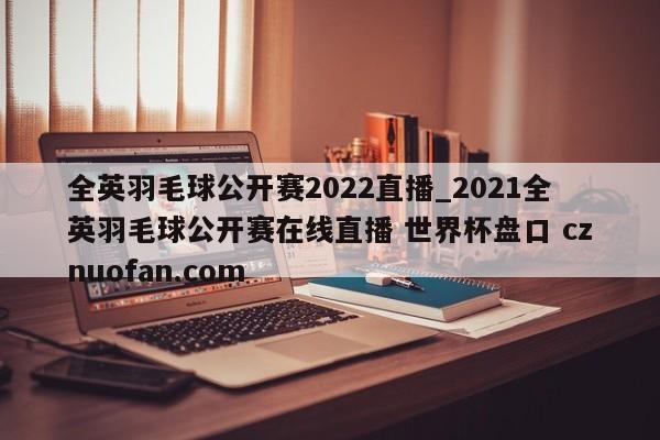 全英羽毛球公开赛2022直播_2021全英羽毛球公开赛在线直播 世界杯盘口 cznuofan.com