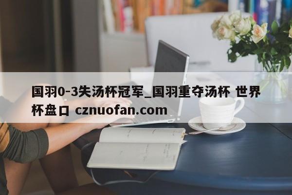 国羽0-3失汤杯冠军_国羽重夺汤杯 世界杯盘口 cznuofan.com
