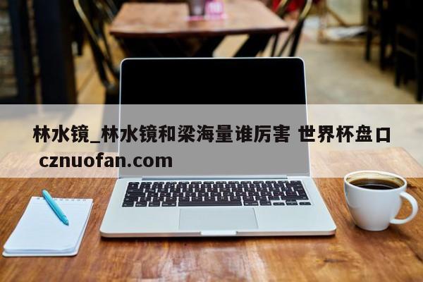 林水镜_林水镜和梁海量谁厉害 世界杯盘口 cznuofan.com
