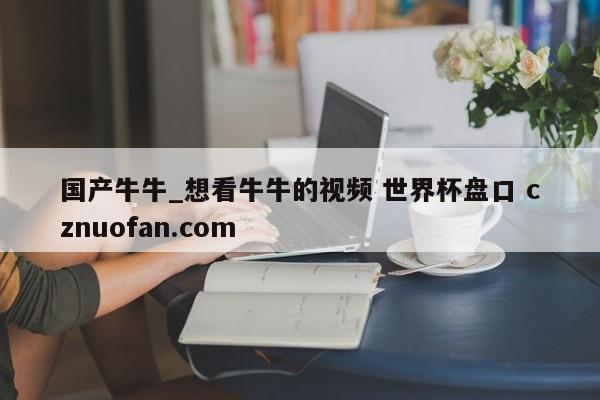 国产牛牛_想看牛牛的视频 世界杯盘口 cznuofan.com