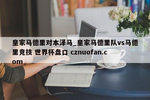 皇家马德里对本泽马_皇家马德里队vs马德里竞技 世界杯盘口 cznuofan.com