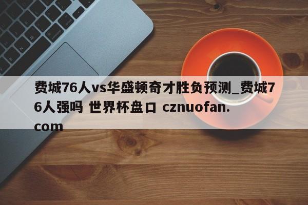 费城76人vs华盛顿奇才胜负预测_费城76人强吗 世界杯盘口 cznuofan.com