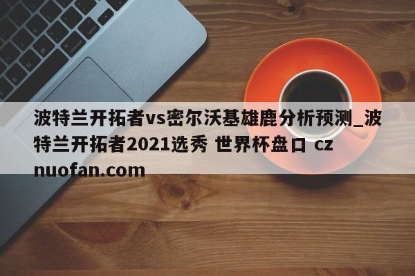 波特兰开拓者vs密尔沃基雄鹿分析预测_波特兰开拓者2021选秀 世界杯盘口 cznuofan.com