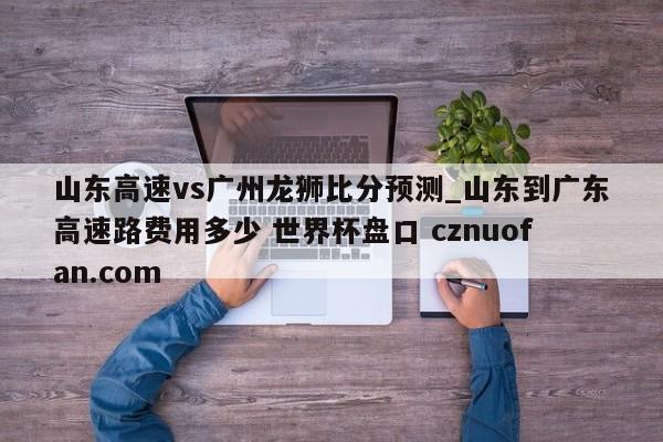山东高速vs广州龙狮比分预测_山东到广东高速路费用多少 世界杯盘口 cznuofan.com