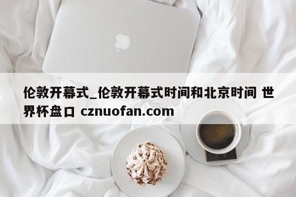 伦敦开幕式_伦敦开幕式时间和北京时间 世界杯盘口 cznuofan.com