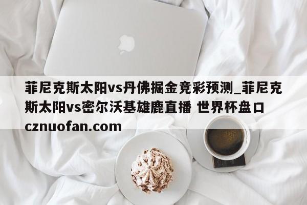 菲尼克斯太阳vs丹佛掘金竞彩预测_菲尼克斯太阳vs密尔沃基雄鹿直播 世界杯盘口 cznuofan.com