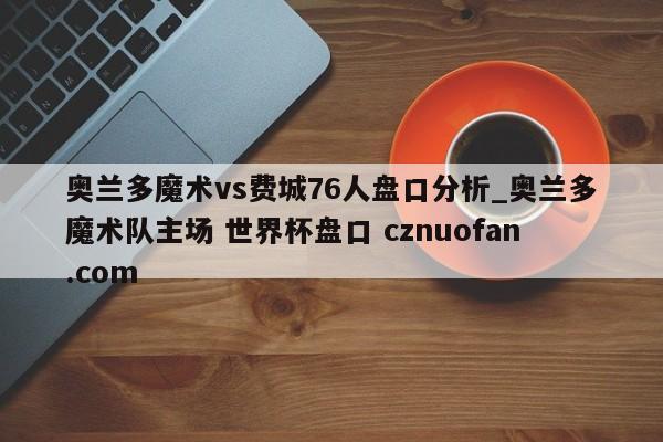 奥兰多魔术vs费城76人盘口分析_奥兰多魔术队主场 世界杯盘口 cznuofan.com