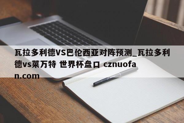 瓦拉多利德VS巴伦西亚对阵预测_瓦拉多利德vs莱万特 世界杯盘口 cznuofan.com