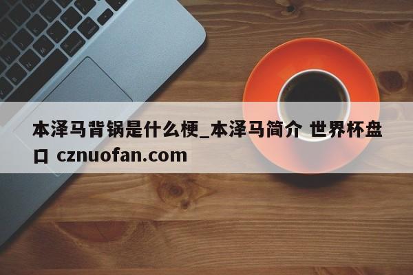 本泽马背锅是什么梗_本泽马简介 世界杯盘口 cznuofan.com