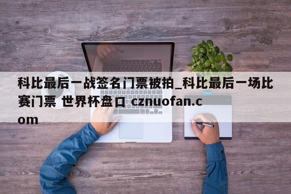 科比最后一战签名门票被拍_科比最后一场比赛门票 世界杯盘口 cznuofan.com