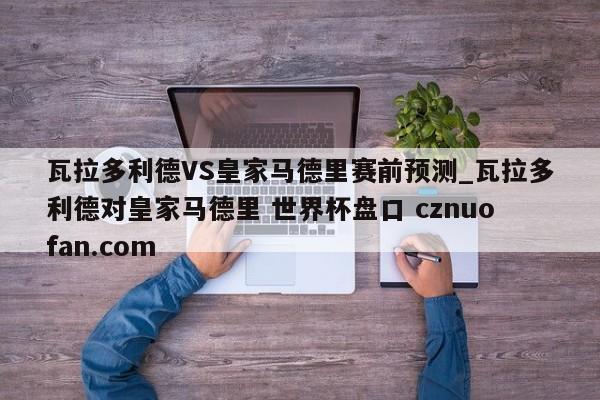 瓦拉多利德VS皇家马德里赛前预测_瓦拉多利德对皇家马德里 世界杯盘口 cznuofan.com