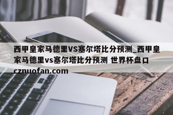 西甲皇家马德里VS塞尔塔比分预测_西甲皇家马德里vs塞尔塔比分预测 世界杯盘口 cznuofan.com