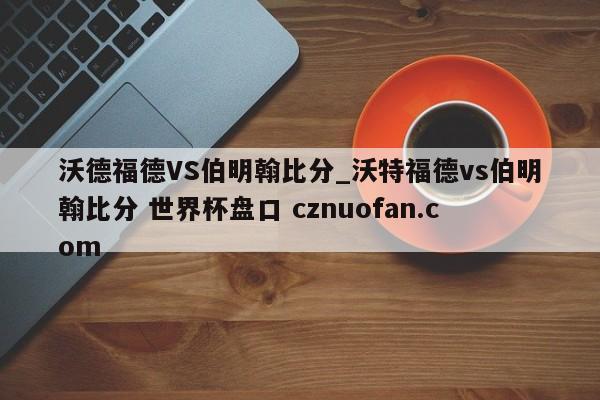 沃德福德VS伯明翰比分_沃特福德vs伯明翰比分 世界杯盘口 cznuofan.com