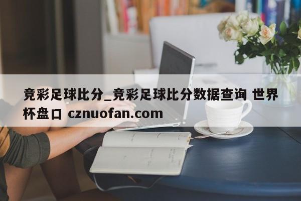 竞彩足球比分_竞彩足球比分数据查询 世界杯盘口 cznuofan.com
