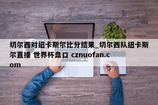 切尔西对纽卡斯尔比分结果_切尔西队纽卡斯尔直播 世界杯盘口 cznuofan.com