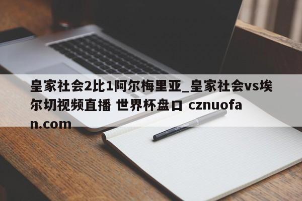 皇家社会2比1阿尔梅里亚_皇家社会vs埃尔切视频直播 世界杯盘口 cznuofan.com