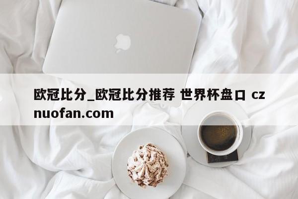 欧冠比分_欧冠比分推荐 世界杯盘口 cznuofan.com