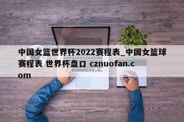 中国女篮世界杯2022赛程表_中国女篮球赛程表 世界杯盘口 cznuofan.com