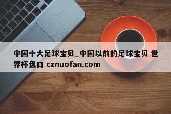 中国十大足球宝贝_中国以前的足球宝贝 世界杯盘口 cznuofan.com