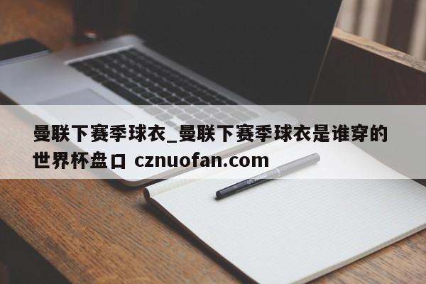 曼联下赛季球衣_曼联下赛季球衣是谁穿的 世界杯盘口 cznuofan.com